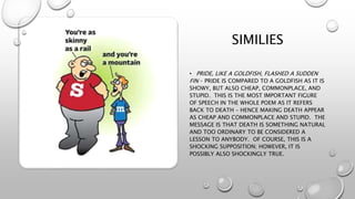 SIMILIES
• PRIDE, LIKE A GOLDFISH, FLASHED A SUDDEN
FIN – PRIDE IS COMPARED TO A GOLDFISH AS IT IS
SHOWY, BUT ALSO CHEAP, COMMONPLACE, AND
STUPID. THIS IS THE MOST IMPORTANT FIGURE
OF SPEECH IN THE WHOLE POEM AS IT REFERS
BACK TO DEATH – HENCE MAKING DEATH APPEAR
AS CHEAP AND COMMONPLACE AND STUPID. THE
MESSAGE IS THAT DEATH IS SOMETHING NATURAL
AND TOO ORDINARY TO BE CONSIDERED A
LESSON TO ANYBODY. OF COURSE, THIS IS A
SHOCKING SUPPOSITION; HOWEVER, IT IS
POSSIBLY ALSO SHOCKINGLY TRUE.
 