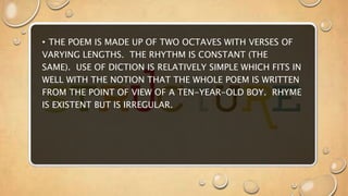 • THE POEM IS MADE UP OF TWO OCTAVES WITH VERSES OF
VARYING LENGTHS. THE RHYTHM IS CONSTANT (THE
SAME). USE OF DICTION IS RELATIVELY SIMPLE WHICH FITS IN
WELL WITH THE NOTION THAT THE WHOLE POEM IS WRITTEN
FROM THE POINT OF VIEW OF A TEN-YEAR-OLD BOY. RHYME
IS EXISTENT BUT IS IRREGULAR.
 