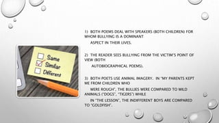 1) BOTH POEMS DEAL WITH SPEAKERS (BOTH CHILDREN) FOR
WHOM BULLYING IS A DOMINANT
ASPECT IN THEIR LIVES.
2) THE READER SEES BULLYING FROM THE VICTIM’S POINT OF
VIEW (BOTH
AUTOBIOGRAPHICAL POEMS).
3) BOTH POETS USE ANIMAL IMAGERY. IN “MY PARENTS KEPT
ME FROM CHILDREN WHO
WERE ROUGH”, THE BULLIES WERE COMPARED TO WILD
ANIMALS (“DOGS”, “TIGERS”) WHILE
IN “THE LESSON”, THE INDIFFERENT BOYS ARE COMPARED
TO “GOLDFISH”.
 