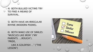 4) BOTH BULLIED VICTIMS TRY
TO FIND A MEANS OF
SURVIVAL.
5) BOTH HAVE AN IRREGULAR
RHYME (MODERN POEMS).
6) BOTH MAKE USE OF SIMILES:
“MUSCLES LIKE IRON” (“MY
PARENTS…..ROUGH”);
“PRIDE,
LIKE A GOLDFISH …” (“THE
LESSON”)
 