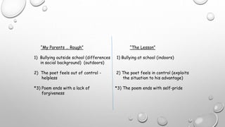 “My Parents … Rough” “The Lesson”
1) Bullying outside school (differences 1) Bullying at school (indoors)
in social background) (outdoors)
2) The poet feels out of control - 2) The poet feels in control (exploits
helpless the situation to his advantage)
*3) Poem ends with a lack of *3) The poem ends with self-pride
forgiveness
 