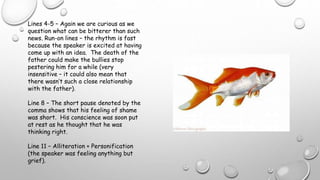 Lines 4-5 – Again we are curious as we
question what can be bitterer than such
news. Run-on lines – the rhythm is fast
because the speaker is excited at having
come up with an idea. The death of the
father could make the bullies stop
pestering him for a while (very
insensitive – it could also mean that
there wasn’t such a close relationship
with the father).
Line 8 – The short pause denoted by the
comma shows that his feeling of shame
was short. His conscience was soon put
at rest as he thought that he was
thinking right.
Line 11 – Alliteration + Personification
(the speaker was feeling anything but
grief).
 