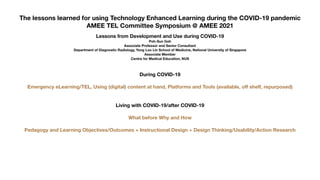 The lessons learned for using Technology Enhanced Learning during the COVID-19 pandemic
AMEE TEL Committee Symposium @ AMEE 2021
Lessons from Development and Use during COVID-19
Poh-Sun Goh
Associate Professor and Senior Consultant
Department of Diagnostic Radiology, Yong Loo Lin School of Medicine, National University of Singapore
Associate Member
Centre for Medical Education, NUS
During COVID-19
Emergency eLearning/TEL, Using (digital) content at hand, Platforms and Tools (available, o
ff
shelf, repurposed)
Living with COVID-19/after COVID-19
What before Why and How
Pedagogy and Learning Objectives/Outcomes + Instructional Design + Design Thinking/Usability/Action Research
 
