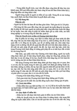 - Trong phAn thuy6t trinh, m9i vic du dugc ding khai d dam bao tinh
khach quan.,Ket qua diem phan nay dugc ding bo sau khi Ban Giam khao hi
tong hgp diem dm timg thanh vien.
Nguoi trong tuy6'n la nguari c6 diem s cao nhAt. Trong tAt ca cac truarng
h9p, quyet dinh dm Ban Giam kha'o la quyet dinh cuOi ding.
4.2. Ni dung thi:
Phan thi vi6t:
- Ngueyi dr thi lam bai theo d'e dm Ban giam khao. Thai gian thi la 120 phut.
- Ni dung thi lien quan d'L c8ng vi& ma nguai dr tuy'L dang k dv tuyen,
day la phan thi bat bu9c nguai dr tuyen phai nam rang kien thirc truoc khi clang
tuyen, han nth cang la phan thi nham danh gia sr chac chan, am hieu
trong nghi4) vv va trong ding tac lanh dao, quan 15/.
Ph thi Thuy& trinh va Bao ye Chucm.g trinh hanh &Ong:
, Day la phAn thi tai nang, miic dich la nhim danh giá dugc trinh,d9 nam
bat, nhay ben sau khi tham nhkthvc te tai don vj, nhat la nhang van de c6 lien
quan den vi tri dang k dir tuyen, qua do c6 nhting nh4n xet, nhin nha'n thvc
tang va ra nhang van de can quan tam de xuat xir l khi dam nha'.n nhim vv,
dê xuat cac giai phap de giai quyet van de, tay theo cach lp 1u4n, trinh bay
trong Chuang trinh,hanh dOng va nhang giai phap de ra co tinh thvc tien va kha
thi cao trong thvc te.
Mt khac, qua phAn trinh bay Chuang trinh hanh dpng, nguoi dir tuy'L
cling dugc danh gia ye kha nang thuyet ,phvc, nang lvc tong hgp, phong cach
lanh dao va cac ky nang ye tin hoc, thuyet trinh, kha nang img xü linh boat khi
tra Ru nhang cau hoi do Ban Giam khao dim ra.
Ni dung Chucmg trinh hanh dOng danh gia thvc tang cüa ca quan, don
vj c6 nhu cu thi tuyen trong 03 nam qua; phan tich danh gia nhang thu4n 19i,
kho khan; nhimg tru diem, ton tai, han che; nguyen nhan ket qua (tat dugc va ton
tai,,ban. che; Dv bao,kha nang phat trien cüa ca quan, dan vi CO nhu cau thi
tuyen tong 05 nam sap tai; De xuat cac giai phap nang cao hiu qua boat d9ng
va phat trien a ca quan, dan vi c6 nhu cau thi tuyen.
- Chuang trinh hanh d9ng: khong qua 30 trang.
- Thai gian trinh bay Chuang trinh hanh dOng: 'thong qua 30 philt.
- Thai gian tra Ru chdt vAn cUa Hi d'ong tuyL ch9n: khong qua 40 phut.
4.3. Cfich tinh diem:
- ChAm dim theo quy dinh tai Mvc 14.1 va 14.2 D an thi tuyL (ban hanh
tai Quy6t dinh 447/QD-UBND ngay 23/01/2014 dm t'Jy ban nhan dan thanh pho'
Ho Chi Minh.
4.4. Quy dinh ve chAm thi:
- Dim bai thi vi& dugc tinh binh quan tit dim cüa cac Giam khao.
- PhAn thi thuy'k,trinh do cac Giam khao la nhang thanh vien trong Hi
dong thi tuyen chAm diem. Can dr vao ket qua bao cao va tra Ru chat van, timg
3
 