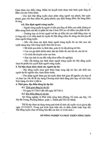 Giam khao cho diem rieng. Diem thi thuyet trinh dugc tinh binh quan tng
diem cila cac Giam khao.
- Chia tich Hi dling tuyen ch9n phan cong ngu6i r9c phach, bao quan
phach, giao cho Ban cham thi, ghep phach, quy dinh thang diem, len bang diem
rei rang.
4.5. Xic dinh nguiri trUng tuyen:
- Ngtr6i trung tuyen la ngued c6 ket qua tOng sa diem cao nhat, khong có
diem trung binh cila bat cir phan thi nao it hcm 50% so voi diem cila phan thi d6.
- Truomg hgp c6 tir hai ngtrai tr& len c6 diem,thi cao nhat bang nhau va
cimg met vi tri chfrc danh thi tuyen thi Hi dong cham thi climg cau hoi phi dê
ch9n ngu6i tnIng tuyen.
- Nu van chua xac dinh dugc nguiYi tang tuyen thi tru tien xem xet
tuyen ding Ung vien trimg tuyen theo thir tv sau:
+ Da kinh qua chirc vi lanh dao, quan l tir cap phong tro•
+ Con em gia dinh chinh sach, clan fee thieu s6; can be na, can be tre.
+ Co trinh de chuyen mon cao hon.
+ H9c lvc tinh tir cao den thap (theo diem t6t nghiep).
- Neu van lchong xac dinh ducic ngu6i tang tuyen thi Hi d6'ng tuyen
ch9n be phieu kin quyet dinh nguei trdng tuyen.
5. Tai lieu tham khao danh cho nguiri di thi:
- Hi d6ng tuyen ch9n giai thieu hoc cung cap tai lieu can thiet cho
ngueli dr thi nghien cfru, tham khao truac.
- Cho phep ngu6i tham gia dir tuyen danh thed gian d nghien cru thvc tec
va ch9n lva van de de xay di:mg Chuang trinh hanh dOng phü hgp vói tinh hinh,
thvc tang dm clan vi dat ra.
6. Th?ri gian, dia diem ding 14 du,. thi:
6.1. Thai gian clang 14 du thi:
-Tir ngay 01/7/2015 den het ngay 28/7/2015.
6.2. [Ma diem clang 14 du thi:
So Yong nghiep va Phat trien nong then (Pheng T chuc can be), 176
Hai Ba Tnmg, Phuimg Dakao, quan 1, Thanh pho Ho Chi Minh.
The le nay dugc áp diving trong qua trinh t chuc thi tuyen va c6 gia tri an
ngay 31/12/2015. Trong qua trinh thgc hin nu có dieu chinh hoc thay cloi,
Hi (long tuyen ch9n se thong bao den cac dcm vi va thi sinh./.
SJ NONG NGHIV vA PHAT TRIEN NONG THON
4
 