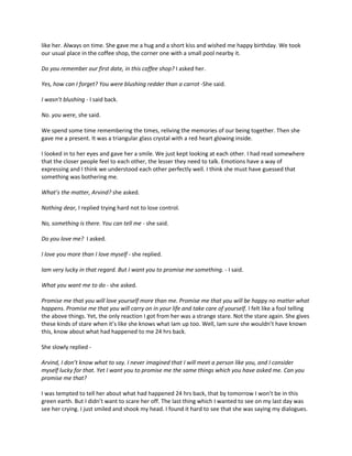 like her. Always on time. She gave me a hug and a short kiss and wished me happy birthday. We took
our usual place in the coffee shop, the corner one with a small pool nearby it.

Do you remember our first date, in this coffee shop? I asked her.

Yes, how can I forget? You were blushing redder than a carrot -She said.

I wasn’t blushing - I said back.

No. you were, she said.

We spend some time remembering the times, reliving the memories of our being together. Then she
gave me a present. It was a triangular glass crystal with a red heart glowing inside.

I looked in to her eyes and gave her a smile. We just kept looking at each other. I had read somewhere
that the closer people feel to each other, the lesser they need to talk. Emotions have a way of
expressing and I think we understood each other perfectly well. I think she must have guessed that
something was bothering me.

What’s the matter, Arvind? she asked.

Nothing dear, I replied trying hard not to lose control.

No, something is there. You can tell me - she said.

Do you love me? I asked.

I love you more than I love myself - she replied.

Iam very lucky in that regard. But I want you to promise me something. - I said.

What you want me to do - she asked.

Promise me that you will love yourself more than me. Promise me that you will be happy no matter what
happens. Promise me that you will carry on in your life and take care of yourself. I felt like a fool telling
the above things. Yet, the only reaction I got from her was a strange stare. Not the stare again. She gives
these kinds of stare when it’s like she knows what Iam up too. Well, Iam sure she wouldn’t have known
this, know about what had happened to me 24 hrs back.

She slowly replied -

Arvind, I don’t know what to say. I never imagined that I will meet a person like you, and I consider
myself lucky for that. Yet I want you to promise me the same things which you have asked me. Can you
promise me that?

I was tempted to tell her about what had happened 24 hrs back, that by tomorrow I won’t be in this
green earth. But I didn’t want to scare her off. The last thing which I wanted to see on my last day was
see her crying. I just smiled and shook my head. I found it hard to see that she was saying my dialogues.
 