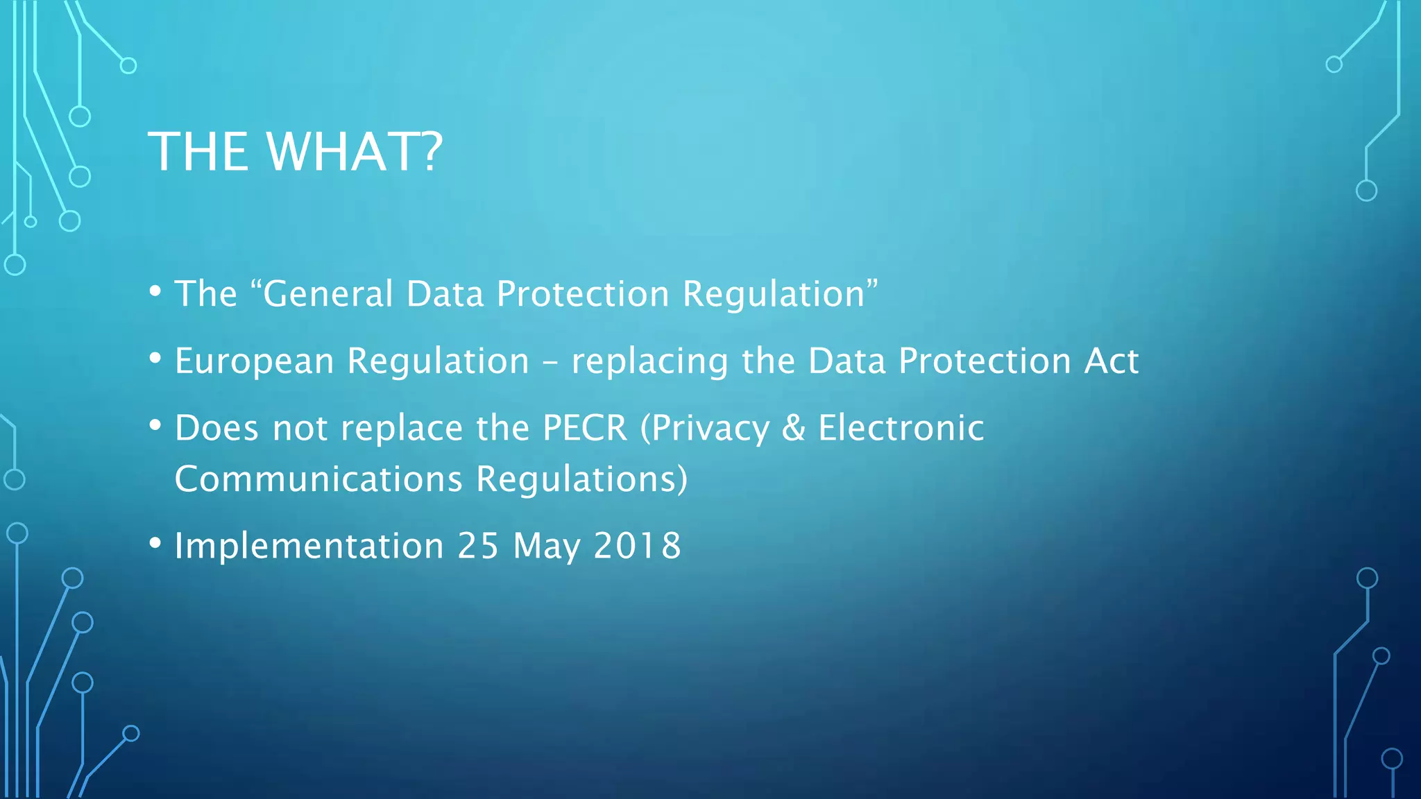 THE WHAT?
• The “General Data Protection Regulation”
• European Regulation – replacing the Data Protection Act
• Does not replace the PECR (Privacy & Electronic
Communications Regulations)
• Implementation 25 May 2018
 