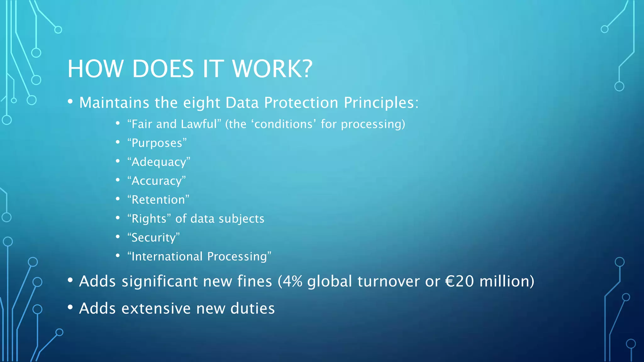 HOW DOES IT WORK?
• Maintains the eight Data Protection Principles:
• “Fair and Lawful” (the ‘conditions’ for processing)
• “Purposes”
• “Adequacy”
• “Accuracy”
• “Retention”
• “Rights” of data subjects
• “Security”
• “International Processing”
• Adds significant new fines (4% global turnover or €20 million)
• Adds extensive new duties
 