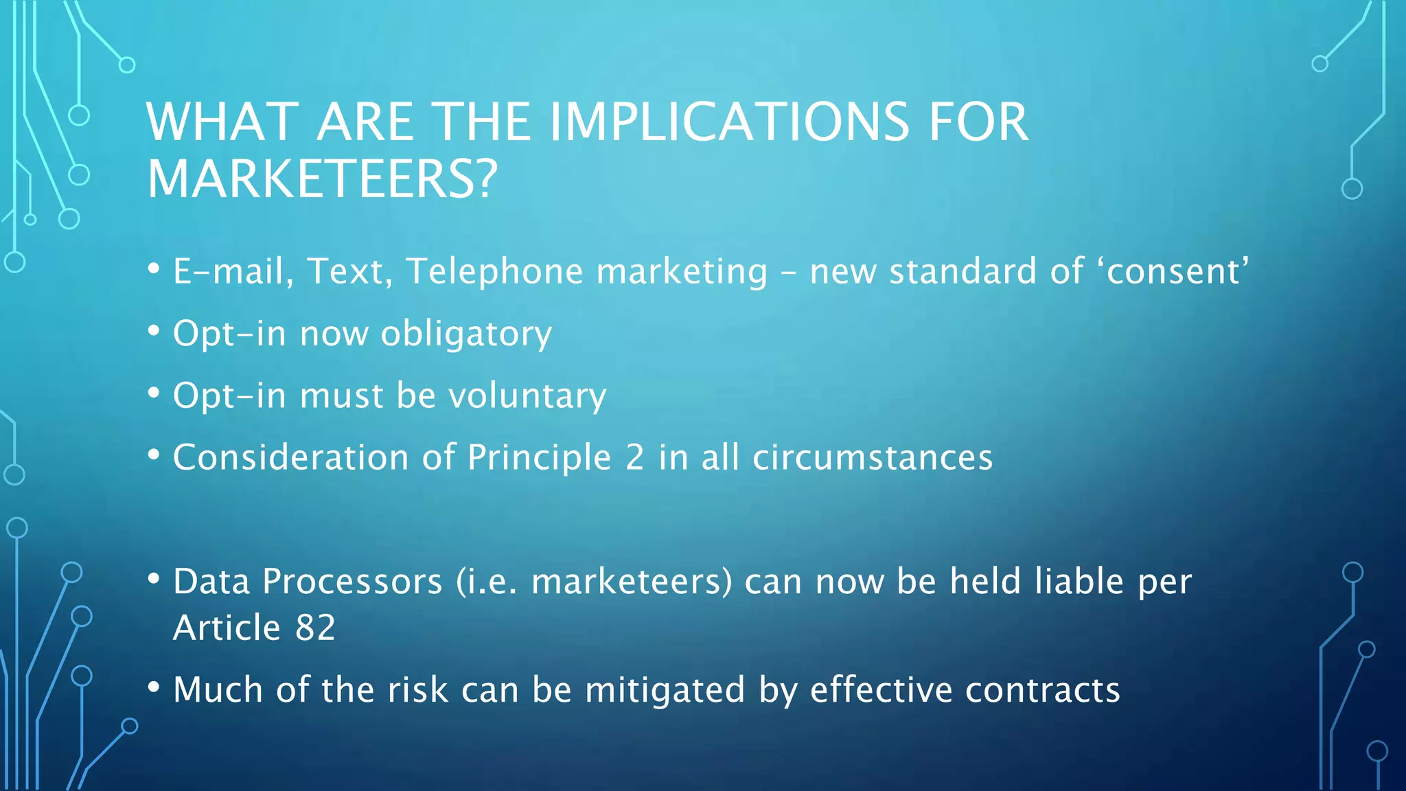 WHAT ARE THE IMPLICATIONS FOR
MARKETEERS?
• E-mail, Text, Telephone marketing – new standard of ‘consent’
• Opt-in now obligatory
• Opt-in must be voluntary
• Consideration of Principle 2 in all circumstances
• Data Processors (i.e. marketeers) can now be held liable per
Article 82
• Much of the risk can be mitigated by effective contracts
 