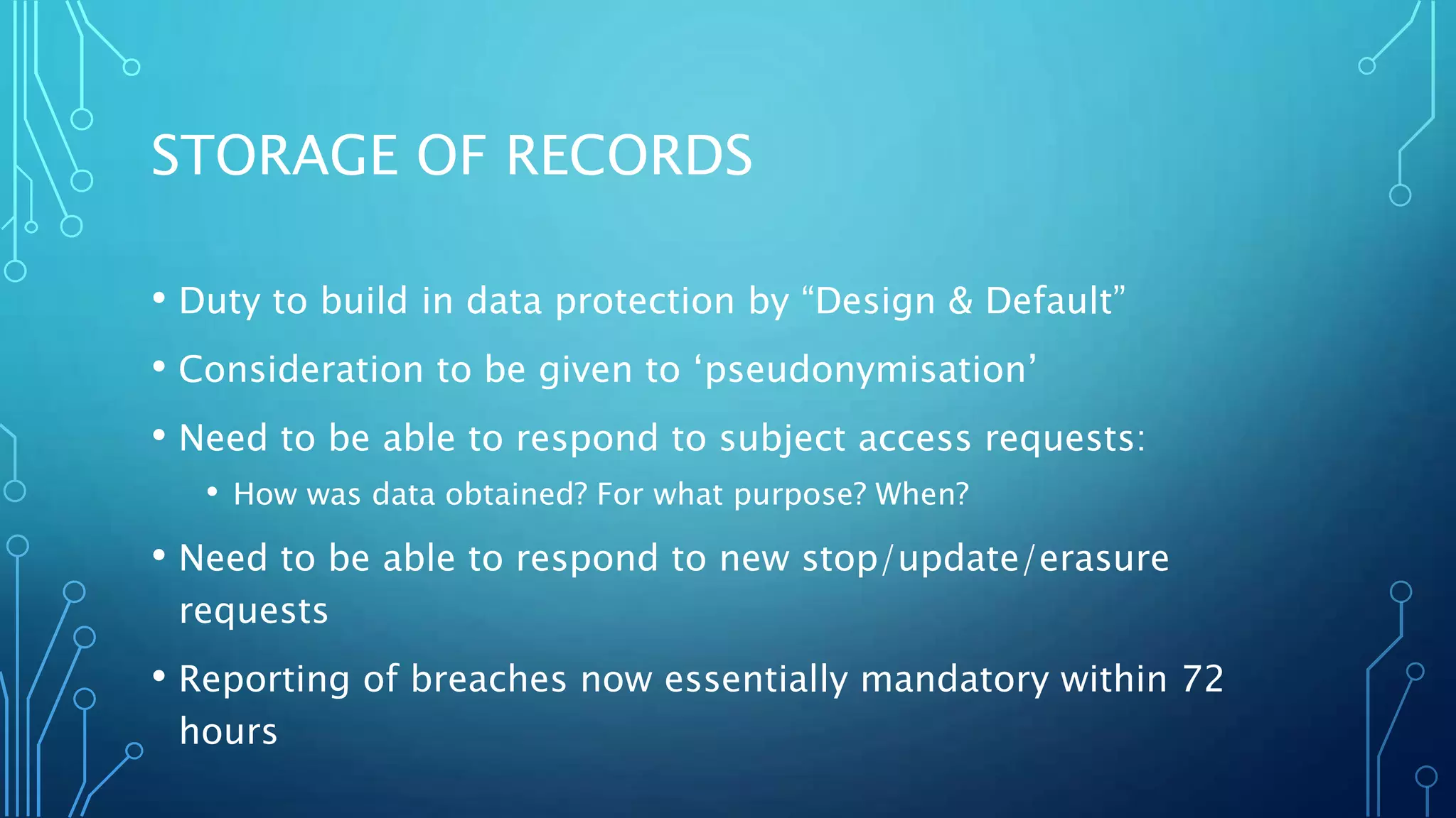 STORAGE OF RECORDS
• Duty to build in data protection by “Design & Default”
• Consideration to be given to ‘pseudonymisation’
• Need to be able to respond to subject access requests:
• How was data obtained? For what purpose? When?
• Need to be able to respond to new stop/update/erasure
requests
• Reporting of breaches now essentially mandatory within 72
hours
 