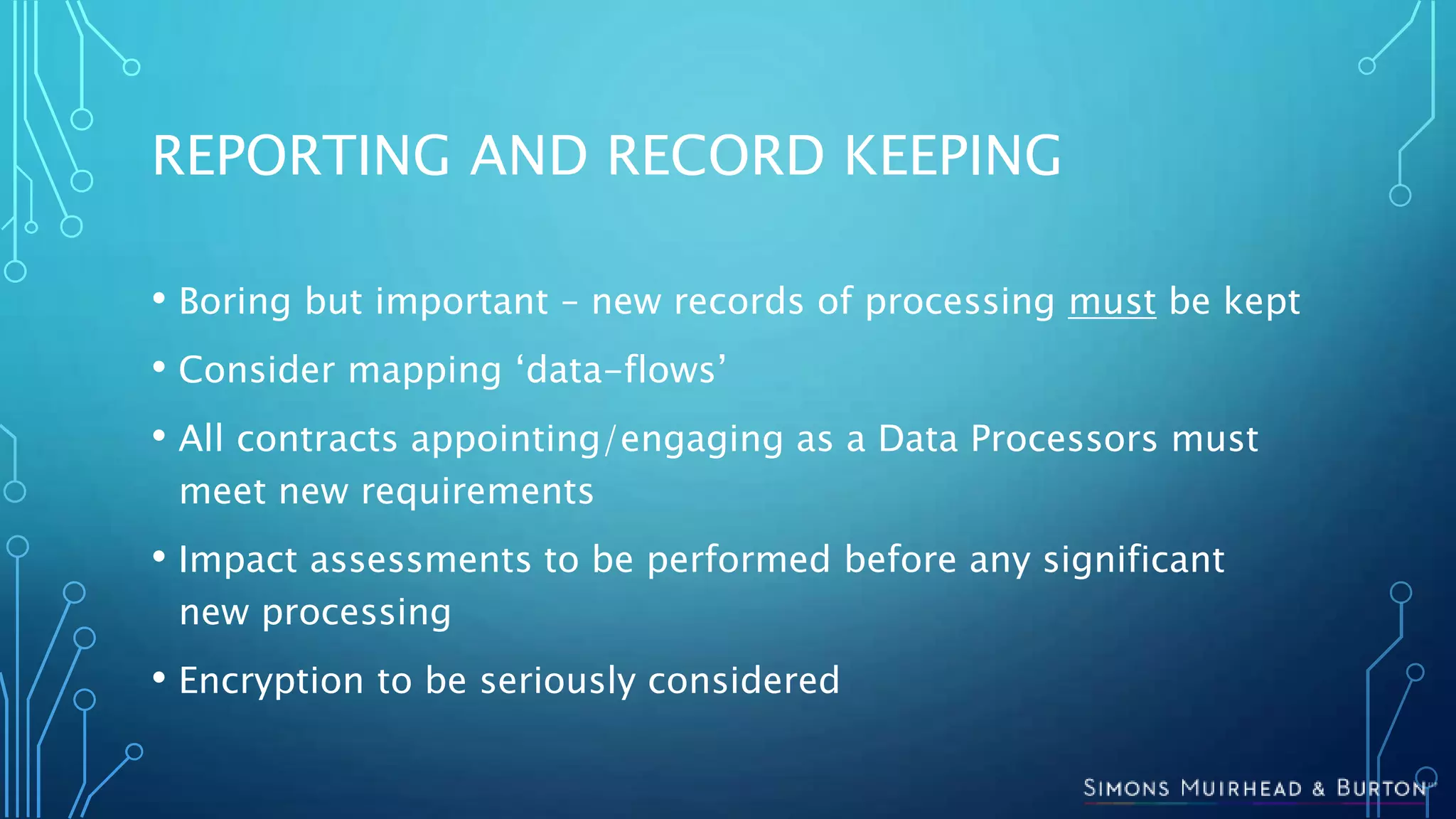 REPORTING AND RECORD KEEPING
• Boring but important – new records of processing must be kept
• Consider mapping ‘data-flows’
• All contracts appointing/engaging as a Data Processors must
meet new requirements
• Impact assessments to be performed before any significant
new processing
• Encryption to be seriously considered
 