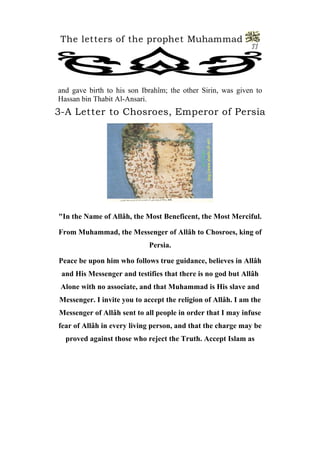 The letters of the prophet Muhammad 
11 
and gave birth to his son Ibrahîm; the other Sirin, was given to Hassan bin Thabit Al-Ansari. 
3-A Letter to Chosroes, Emperor of Persia 
"In the Name of Allâh, the Most Beneficent, the Most Merciful. 
From Muhammad, the Messenger of Allâh to Chosroes, king of Persia. 
Peace be upon him who follows true guidance, believes in Allâh and His Messenger and testifies that there is no god but Allâh Alone with no associate, and that Muhammad is His slave and Messenger. I invite you to accept the religion of Allâh. I am the Messenger of Allâh sent to all people in order that I may infuse fear of Allâh in every living person, and that the charge may be proved against those who reject the Truth. Accept Islam as  
