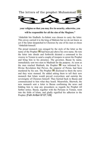 The letters of the prophet Muhammad 
12 
your religion so that you may live in security, otherwise, you will be responsible for all the sins of the Magians." 
‘Abdullah bin Hudhafa As-Sahmi was chosen to carry the letter. This envoy carried it to the king of Bahrain but we do not know as yet if the latter despatched to Chosroes by one of his men or chose ‘Abdullah himself. 
The proud monarch was enraged by the style of the letter as the name of the Prophet had been put above his own name. He tore the letter into shreds and forthwith dictated a command to his viceroy in Yemen to send a couple of troopers to arrest the Prophet and bring him to his presence. The governor, Bazan by name, immediately sent two men to Madinah for the purpose. As soon as the men reached Madinah, the Prophet was informed by a Divine Revelation that Pervez, the emperor of Persia, had been murdered by his son. The Prophet disclosed to them the news and they were stunned. He added asking them to tell their new monarch that Islam would prevail everywhere and outstrip the sovereignty of Chosroes himself. They hurried back to Bazan and communicated to him what they heard. Meanwhile, Sherweh, the new monarch sent a letter to Bazan confirming the news and bidding him to stop any procedures as regards the Prophet till further notice. Bazan, together with the Persians in Yemen, went into the folds of Islam, and gladly signified his adhesion to the Prophet. [Fath Al-Bari 8/127,128]  
