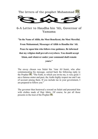 The letters of the prophet Muhammad 
19 
6-A Letter to Haudha bin ‘Ali, Governor of Yamama 
"In the Name of Allâh, the Most Beneficent, the Most Merciful. 
From Muhammad, Messenger of Allâh to Haudha bin ‘Ali. 
Peace be upon him who follows true guidance. Be informed that my religion shall prevail everywhere. You should accept Islam, and whatever under your command shall remain yours." 
The envoy chosen was Sulait bin ‘Amr Al-‘Amiri, who after communicating his message, carried back the following reply to the Prophet , "The Faith, to which you invite me, is very good. I am a famous orator and poet, the Arabs highly respect me and I am of account among them. If you include me in your government, I am prepared to follow you." 
The governor then bestowed a reward on Sulait and presented him with clothes made of Hajr fabric. Of course, he put all those presents in the trust of the Prophet .  