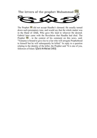 The letters of the prophet Muhammad 
20 
The Prophet did not accept Haudha’s demand. He usually turned down such peremptory tone, and would say that the whole matter was in the Hand of Allâh, Who gave His land to whoever He desired. Gabriel later came with the Revelation that Haudha had died. The Prophet , in the context of his comment on this news, said: "Yamama is bound to give rise to a liar who will arrogate Prophethood to himself but he will subsequently be killed." In reply to a question relating to the identity of the killer, the Prophet said "It is one of you, followers of Islam."[Za'd Al-Ma'ad 3/63]  
