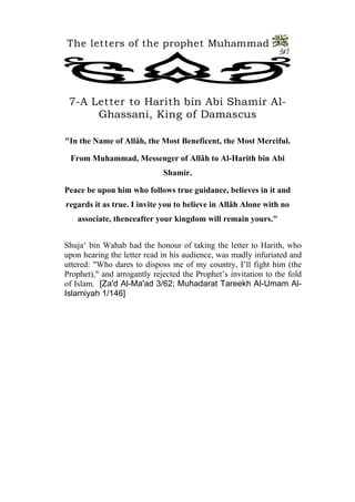 The letters of the prophet Muhammad 
21 
7-A Letter to Harith bin Abi Shamir Al- Ghassani, King of Damascus 
"In the Name of Allâh, the Most Beneficent, the Most Merciful. 
From Muhammad, Messenger of Allâh to Al-Harith bin Abi Shamir. 
Peace be upon him who follows true guidance, believes in it and regards it as true. I invite you to believe in Allâh Alone with no associate, thenceafter your kingdom will remain yours." 
Shuja‘ bin Wahab had the honour of taking the letter to Harith, who upon hearing the letter read in his audience, was madly infuriated and uttered: "Who dares to disposs me of my country, I’ll fight him (the Prophet)," and arrogantly rejected the Prophet’s invitation to the fold of Islam. [Za'd Al-Ma'ad 3/62; Muhadarat Tareekh Al-Umam Al- Islamiyah 1/146]  