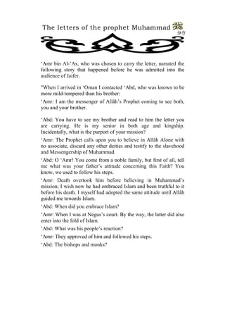The letters of the prophet Muhammad 
23 
‘Amr bin Al-’As, who was chosen to carry the letter, narrated the following story that happened before he was admitted into the audience of Jaifer. 
"When I arrived in ‘Oman I contacted ‘Abd, who was known to be more mild-tempered than his brother: 
‘Amr: I am the messenger of Allâh’s Prophet coming to see both, you and your brother. 
‘Abd: You have to see my brother and read to him the letter you are carrying. He is my senior in both age and kingship. Incidentally, what is the purport of your mission? 
‘Amr: The Prophet calls upon you to believe in Allâh Alone with no associate, discard any other deities and testify to the slavehood and Messengership of Muhammad. 
‘Abd: O ‘Amr! You come from a noble family, but first of all, tell me what was your father’s attitude concerning this Faith? You know, we used to follow his steps. 
‘Amr: Death overtook him before believing in Muhammad’s mission; I wish now he had embraced Islam and been truthful to it before his death. I myself had adopted the same attitude until Allâh guided me towards Islam. 
‘Abd: When did you embrace Islam? 
‘Amr: When I was at Negus’s court. By the way, the latter did also enter into the fold of Islam. 
‘Abd: What was his people’s reaction? 
‘Amr: They approved of him and followed his steps. 
‘Abd: The bishops and monks?  