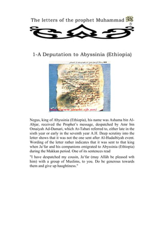The letters of the prophet Muhammad 
3 
1-A Deputation to Abyssinia (Ethiopia) 
Negus, king of Abyssinia (Ethiopia), his name was Ashama bin Al- Abjar, received the Prophet’s message, despatched by Amr bin Omaiyah Ad-Damari, which At-Tabari referred to, either late in the sixth year or early in the seventh year A.H. Deep scrutiny into the letter shows that it was not the one sent after Al-Hudaibiyah event. Wording of the letter rather indicates that it was sent to that king when Ja‘far and his companions emigrated to Abyssinia (Ethiopia) during the Makkan period. One of its sentences read 
"I have despatched my cousin, Ja‘far (may Allâh be pleased wth him) with a group of Muslims, to you. Do be generous towards them and give up haughtiness."  