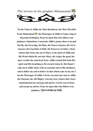 The letters of the prophet Muhammad 
5 
"In the Name of Allâh, the Most Beneficent, the Most Merciful. 
From Muhammad the Messenger of Allâh to Negus, king of Abyssinia (Ethiopia). Peace be upon him who follows true guidance. Salutations, I entertain Allâh’s praise, there is no god but He, the Sovereign, the Holy, the Source of peace, the Giver of peace, the Guardian of faith, the Preserver of safety. I bear witness that Jesus, the son of Mary, is the spirit of Allâh and His Word which He cast into Mary, the virgin, the good, the pure, so that she conceived Jesus. Allâh created him from His spirit and His breathing as He created Adam by His Hand. I call you to Allâh Alone with no associate and to His obedience and to follow me and to believe in that which came to me, for I am the Messenger of Allâh. I invite you and your men to Allâh, the Glorious, the All-Mighty. I hereby bear witness that I have communicated my message and advice. I invite you to listen and accept my advice. Peace be upon him who follows true guidance."[Za'd Al-Ma'ad 3/60]  