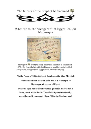 The letters of the prophet Muhammad 
8 
2-Letter to the Vicegerent of Egypt, called Muqawqas 
The Prophet wrote to Juraij bin Matta [Rahmat-al-lil'alameen 1/178; Dr. Hamidullah said that his name was Binyamin], called Muqawqas, vicegerent of Egypt and Alexandria saying: 
[ 
"In the Name of Allâh, the Most Beneficent, the Most Merciful. 
From Muhammad slave of Allâh and His Messenger to Muqawqas, vicegerent of Egypt. 
Peace be upon him who follows true guidance. Thereafter, I invite you to accept Islam. Therefore, if you want security, accept Islam. If you accept Islam, Allâh, the Sublime, shall  