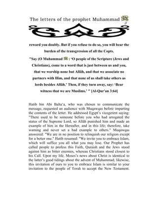 The letters of the prophet Muhammad 
9 
reward you doubly. But if you refuse to do so, you will bear the burden of the transgression of all the Copts. 
"Say (O Muhammad : ‘O people of the Scripture (Jews and Christians), come to a word that is just between us and you, that we worship none but Allâh, and that we associate no partners with Him, and that none of us shall take others as lords besides Allâh.’ Then, if they turn away, say: ‘Bear witness that we are Muslims.’ " [Al-Qur'an 3:64] 
Hatib bin Abi Balta‘a, who was chosen to communicate the message, requested an audience with Muqawqas before imparting the contents of the letter. He addressed Egypt’s vicegerent saying: "There used to be someone before you who had arrogated the status of the Supreme Lord, so Allâh punished him and made an example of him in the Hereafter, and in this life; therefore, take warning and never set a bad example to others." Muqawqas answered: "We are in no position to relinquish our religion except for a better one." Hatib resumed: "We invite you to embrace Islam, which will suffice you all what you may lose. Our Prophet has called people to profess this Faith, Quraish and the Jews stood against him as bitter enemies, whereas Christians stood closest to his Call. Upon my life, Moses’s news about Christ is identical to the latter’s good tidings about the advent of Muhammad; likewise, this invitation of ours to you to embrace Islam is similar to your invitation to the people of Torah to accept the New Testament.  