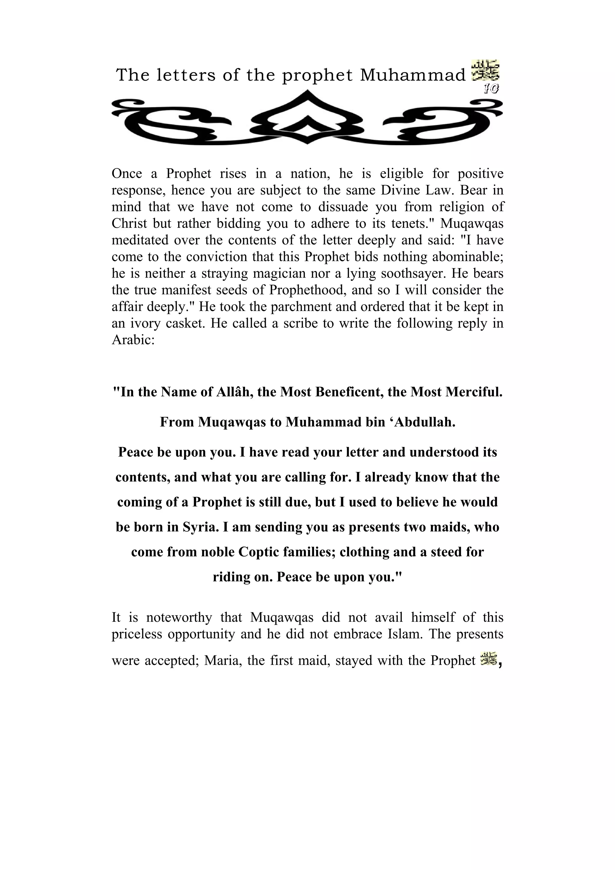 The letters of the prophet Muhammad
10
Once a Prophet rises in a nation, he is eligible for positive
response, hence you are subject to the same Divine Law. Bear in
mind that we have not come to dissuade you from religion of
Christ but rather bidding you to adhere to its tenets." Muqawqas
meditated over the contents of the letter deeply and said: "I have
come to the conviction that this Prophet bids nothing abominable;
he is neither a straying magician nor a lying soothsayer. He bears
the true manifest seeds of Prophethood, and so I will consider the
affair deeply." He took the parchment and ordered that it be kept in
an ivory casket. He called a scribe to write the following reply in
Arabic:
"In the Name of Allâh, the Most Beneficent, the Most Merciful.
From Muqawqas to Muhammad bin ‘Abdullah.
Peace be upon you. I have read your letter and understood its
contents, and what you are calling for. I already know that the
coming of a Prophet is still due, but I used to believe he would
be born in Syria. I am sending you as presents two maids, who
come from noble Coptic families; clothing and a steed for
riding on. Peace be upon you."
It is noteworthy that Muqawqas did not avail himself of this
priceless opportunity and he did not embrace Islam. The presents
were accepted; Maria, the first maid, stayed with the Prophet ,
 