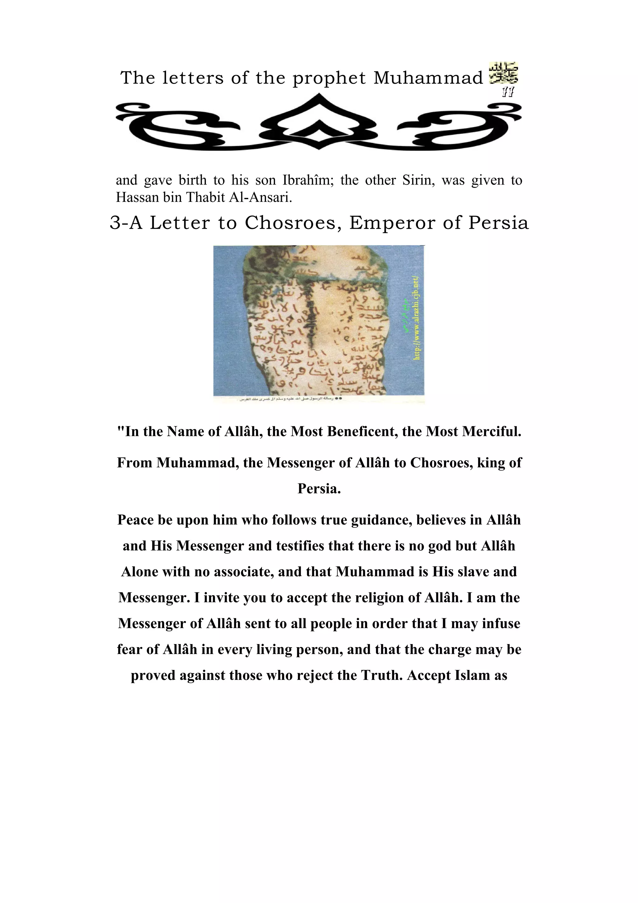 The letters of the prophet Muhammad
11
and gave birth to his son Ibrahîm; the other Sirin, was given to
Hassan bin Thabit Al-Ansari.
3-A Letter to Chosroes, Emperor of Persia
"In the Name of Allâh, the Most Beneficent, the Most Merciful.
From Muhammad, the Messenger of Allâh to Chosroes, king of
Persia.
Peace be upon him who follows true guidance, believes in Allâh
and His Messenger and testifies that there is no god but Allâh
Alone with no associate, and that Muhammad is His slave and
Messenger. I invite you to accept the religion of Allâh. I am the
Messenger of Allâh sent to all people in order that I may infuse
fear of Allâh in every living person, and that the charge may be
proved against those who reject the Truth. Accept Islam as
 
