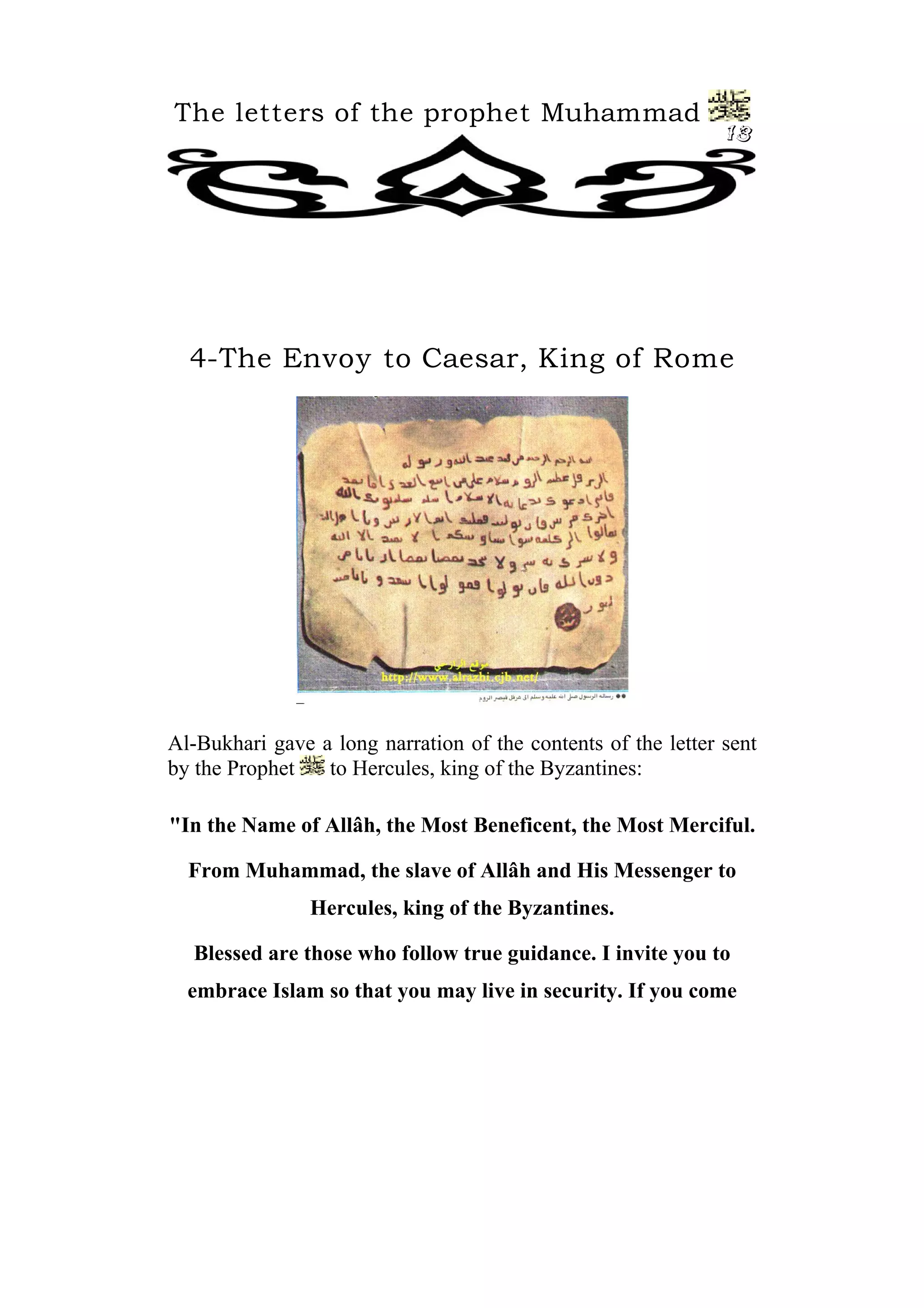 The letters of the prophet Muhammad
13
4-The Envoy to Caesar, King of Rome
Al-Bukhari gave a long narration of the contents of the letter sent
by the Prophet to Hercules, king of the Byzantines:
"In the Name of Allâh, the Most Beneficent, the Most Merciful.
From Muhammad, the slave of Allâh and His Messenger to
Hercules, king of the Byzantines.
Blessed are those who follow true guidance. I invite you to
embrace Islam so that you may live in security. If you come
 