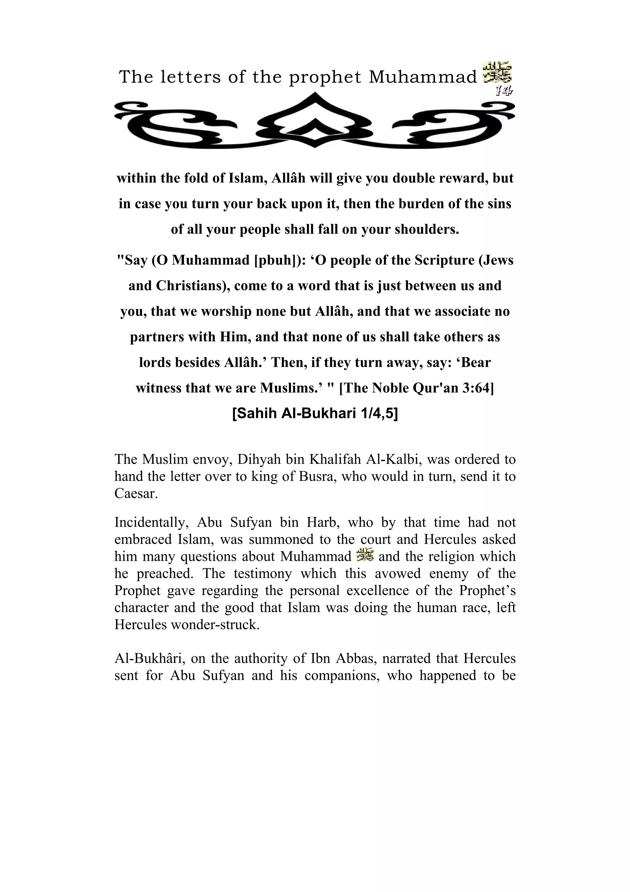 The letters of the prophet Muhammad
14
within the fold of Islam, Allâh will give you double reward, but
in case you turn your back upon it, then the burden of the sins
of all your people shall fall on your shoulders.
"Say (O Muhammad [pbuh]): ‘O people of the Scripture (Jews
and Christians), come to a word that is just between us and
you, that we worship none but Allâh, and that we associate no
partners with Him, and that none of us shall take others as
lords besides Allâh.’ Then, if they turn away, say: ‘Bear
witness that we are Muslims.’ " [The Noble Qur'an 3:64]
[Sahih Al-Bukhari 1/4,5]
The Muslim envoy, Dihyah bin Khalifah Al-Kalbi, was ordered to
hand the letter over to king of Busra, who would in turn, send it to
Caesar.
Incidentally, Abu Sufyan bin Harb, who by that time had not
embraced Islam, was summoned to the court and Hercules asked
him many questions about Muhammad and the religion which
he preached. The testimony which this avowed enemy of the
Prophet gave regarding the personal excellence of the Prophet’s
character and the good that Islam was doing the human race, left
Hercules wonder-struck.
Al-Bukhâri, on the authority of Ibn Abbas, narrated that Hercules
sent for Abu Sufyan and his companions, who happened to be
 