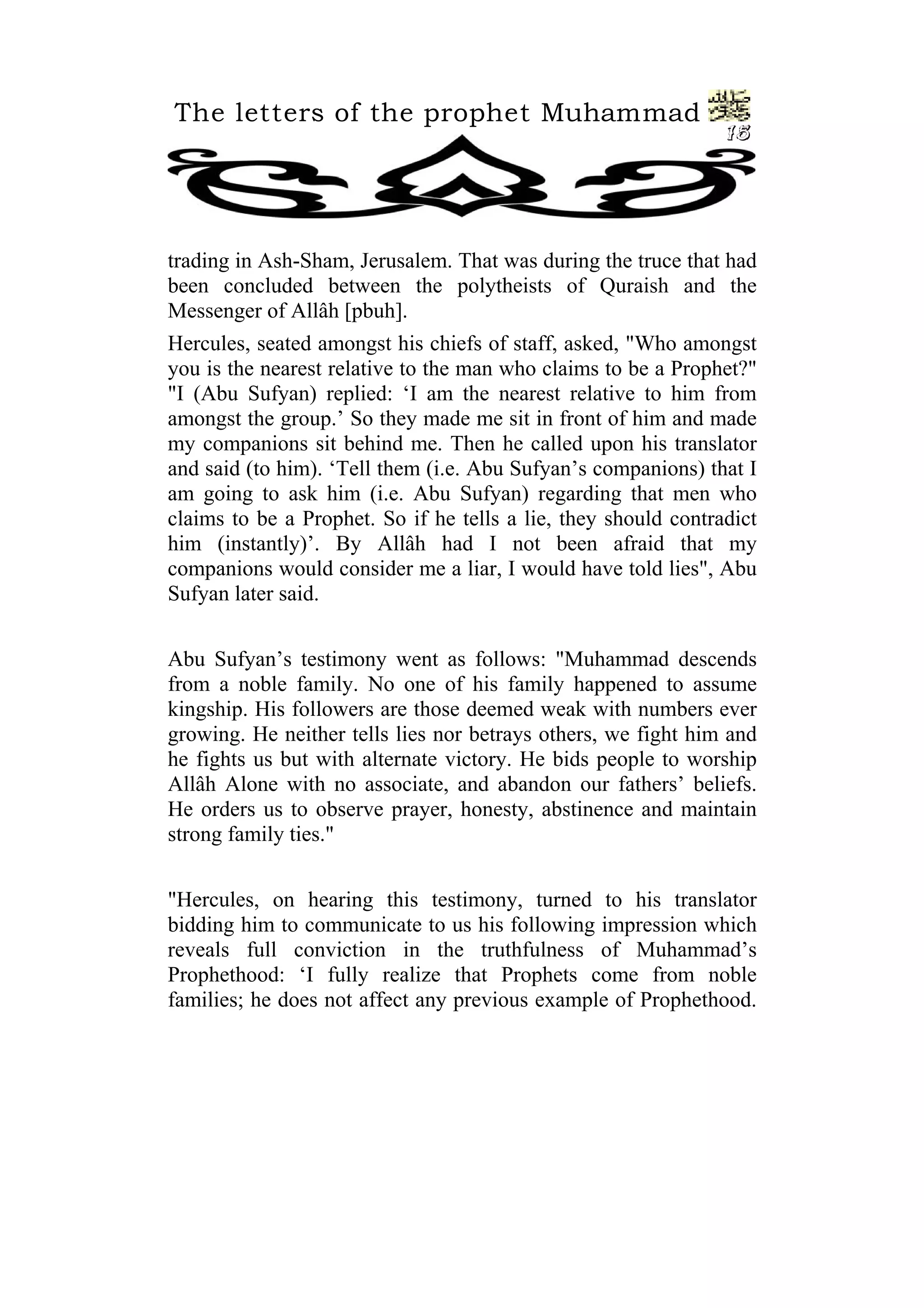 The letters of the prophet Muhammad
15
trading in Ash-Sham, Jerusalem. That was during the truce that had
been concluded between the polytheists of Quraish and the
Messenger of Allâh [pbuh].
Hercules, seated amongst his chiefs of staff, asked, "Who amongst
you is the nearest relative to the man who claims to be a Prophet?"
"I (Abu Sufyan) replied: ‘I am the nearest relative to him from
amongst the group.’ So they made me sit in front of him and made
my companions sit behind me. Then he called upon his translator
and said (to him). ‘Tell them (i.e. Abu Sufyan’s companions) that I
am going to ask him (i.e. Abu Sufyan) regarding that men who
claims to be a Prophet. So if he tells a lie, they should contradict
him (instantly)’. By Allâh had I not been afraid that my
companions would consider me a liar, I would have told lies", Abu
Sufyan later said.
Abu Sufyan’s testimony went as follows: "Muhammad descends
from a noble family. No one of his family happened to assume
kingship. His followers are those deemed weak with numbers ever
growing. He neither tells lies nor betrays others, we fight him and
he fights us but with alternate victory. He bids people to worship
Allâh Alone with no associate, and abandon our fathers’ beliefs.
He orders us to observe prayer, honesty, abstinence and maintain
strong family ties."
"Hercules, on hearing this testimony, turned to his translator
bidding him to communicate to us his following impression which
reveals full conviction in the truthfulness of Muhammad’s
Prophethood: ‘I fully realize that Prophets come from noble
families; he does not affect any previous example of Prophethood.
 