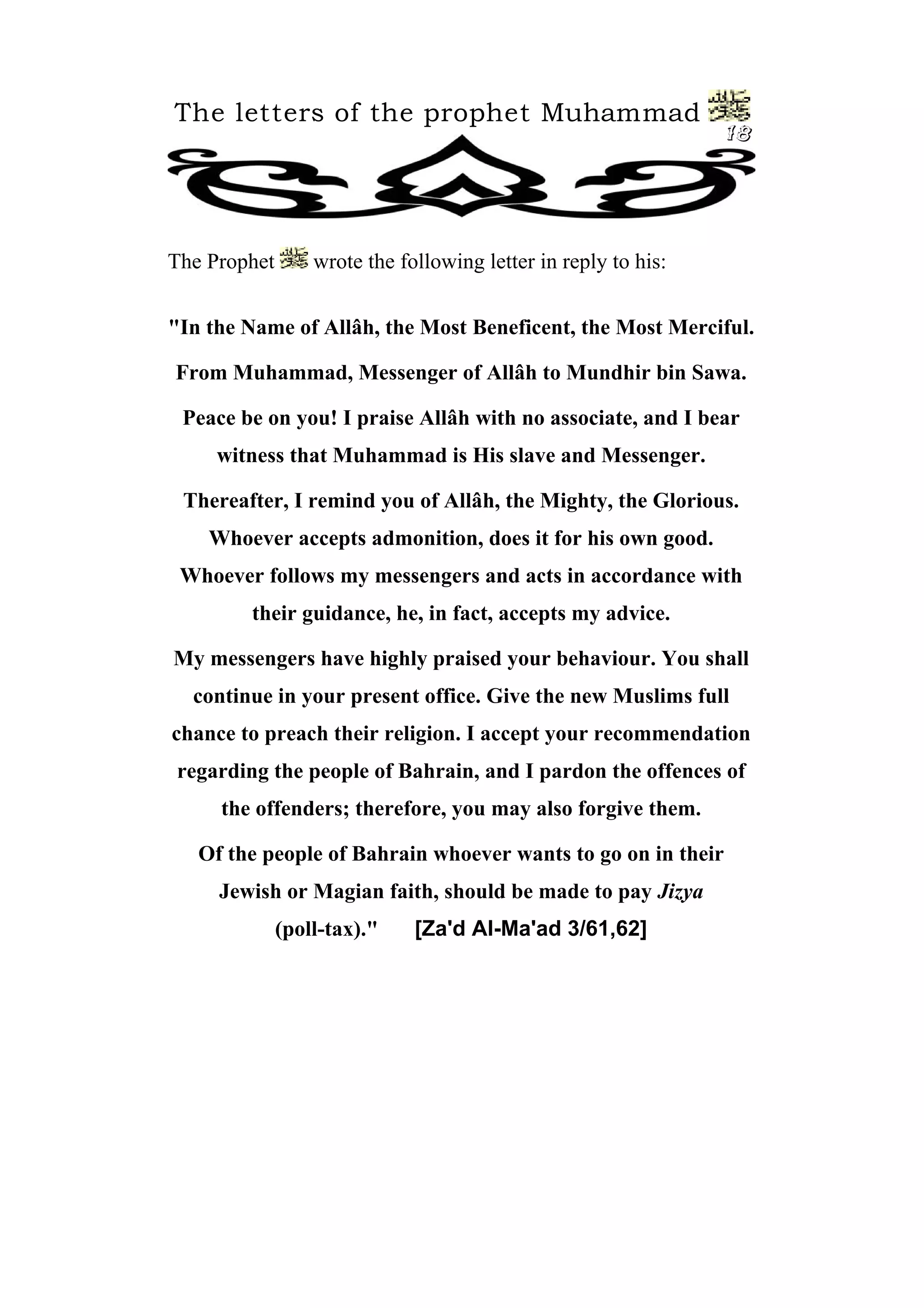 The letters of the prophet Muhammad
18
The Prophet wrote the following letter in reply to his:
"In the Name of Allâh, the Most Beneficent, the Most Merciful.
From Muhammad, Messenger of Allâh to Mundhir bin Sawa.
Peace be on you! I praise Allâh with no associate, and I bear
witness that Muhammad is His slave and Messenger.
Thereafter, I remind you of Allâh, the Mighty, the Glorious.
Whoever accepts admonition, does it for his own good.
Whoever follows my messengers and acts in accordance with
their guidance, he, in fact, accepts my advice.
My messengers have highly praised your behaviour. You shall
continue in your present office. Give the new Muslims full
chance to preach their religion. I accept your recommendation
regarding the people of Bahrain, and I pardon the offences of
the offenders; therefore, you may also forgive them.
Of the people of Bahrain whoever wants to go on in their
Jewish or Magian faith, should be made to pay Jizya
(poll-tax)." [Za'd Al-Ma'ad 3/61,62]
 