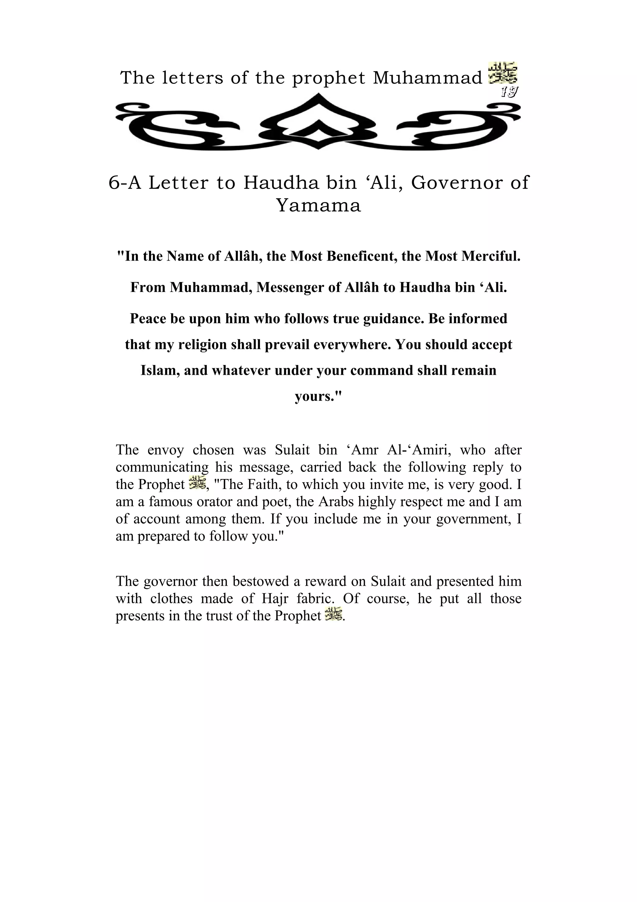 The letters of the prophet Muhammad
19
6-A Letter to Haudha bin ‘Ali, Governor of
Yamama
"In the Name of Allâh, the Most Beneficent, the Most Merciful.
From Muhammad, Messenger of Allâh to Haudha bin ‘Ali.
Peace be upon him who follows true guidance. Be informed
that my religion shall prevail everywhere. You should accept
Islam, and whatever under your command shall remain
yours."
The envoy chosen was Sulait bin ‘Amr Al-‘Amiri, who after
communicating his message, carried back the following reply to
the Prophet , "The Faith, to which you invite me, is very good. I
am a famous orator and poet, the Arabs highly respect me and I am
of account among them. If you include me in your government, I
am prepared to follow you."
The governor then bestowed a reward on Sulait and presented him
with clothes made of Hajr fabric. Of course, he put all those
presents in the trust of the Prophet .
 
