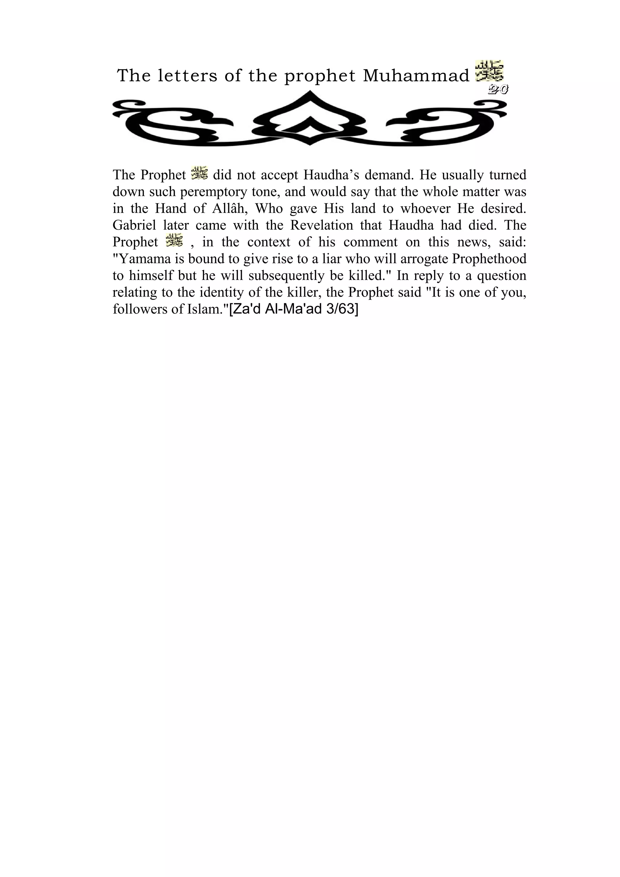 The letters of the prophet Muhammad
20
The Prophet did not accept Haudha’s demand. He usually turned
down such peremptory tone, and would say that the whole matter was
in the Hand of Allâh, Who gave His land to whoever He desired.
Gabriel later came with the Revelation that Haudha had died. The
Prophet , in the context of his comment on this news, said:
"Yamama is bound to give rise to a liar who will arrogate Prophethood
to himself but he will subsequently be killed." In reply to a question
relating to the identity of the killer, the Prophet said "It is one of you,
followers of Islam."[Za'd Al-Ma'ad 3/63]
 