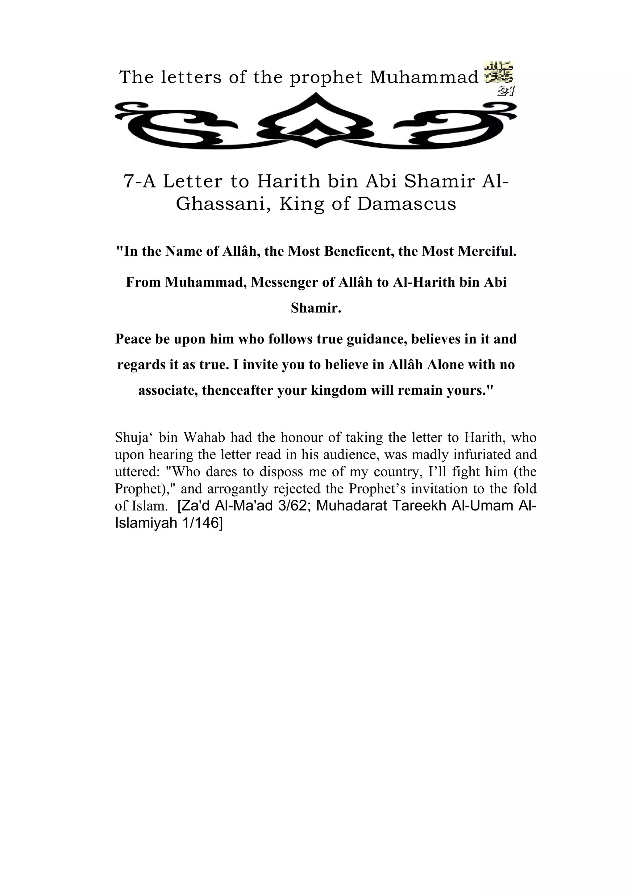 The letters of the prophet Muhammad
21
7-A Letter to Harith bin Abi Shamir Al-
Ghassani, King of Damascus
"In the Name of Allâh, the Most Beneficent, the Most Merciful.
From Muhammad, Messenger of Allâh to Al-Harith bin Abi
Shamir.
Peace be upon him who follows true guidance, believes in it and
regards it as true. I invite you to believe in Allâh Alone with no
associate, thenceafter your kingdom will remain yours."
Shuja‘ bin Wahab had the honour of taking the letter to Harith, who
upon hearing the letter read in his audience, was madly infuriated and
uttered: "Who dares to disposs me of my country, I’ll fight him (the
Prophet)," and arrogantly rejected the Prophet’s invitation to the fold
of Islam. [Za'd Al-Ma'ad 3/62; Muhadarat Tareekh Al-Umam Al-
Islamiyah 1/146]
 