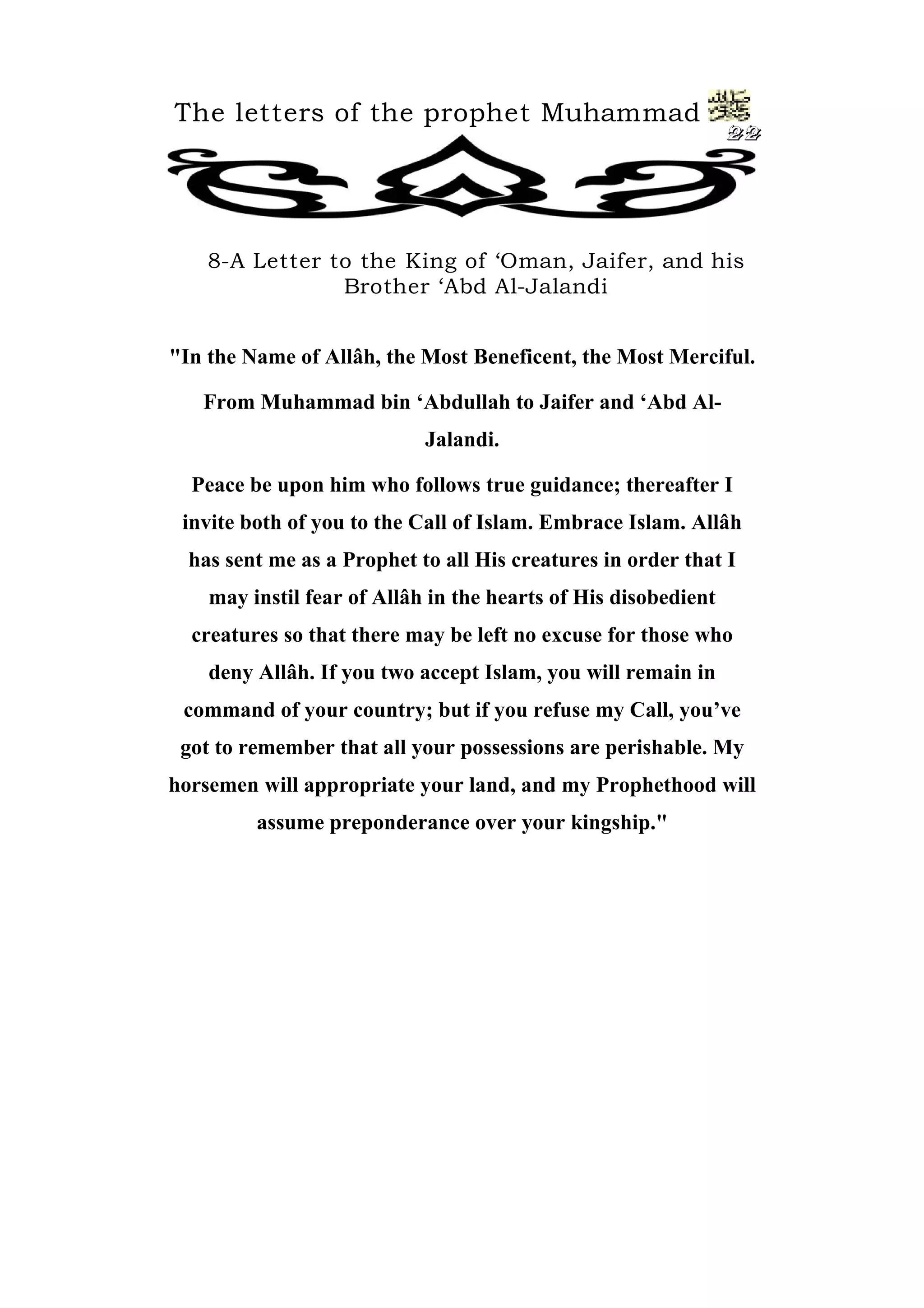 The letters of the prophet Muhammad
22
8-A Letter to the King of ‘Oman, Jaifer, and his
Brother ‘Abd Al-Jalandi
"In the Name of Allâh, the Most Beneficent, the Most Merciful.
From Muhammad bin ‘Abdullah to Jaifer and ‘Abd Al-
Jalandi.
Peace be upon him who follows true guidance; thereafter I
invite both of you to the Call of Islam. Embrace Islam. Allâh
has sent me as a Prophet to all His creatures in order that I
may instil fear of Allâh in the hearts of His disobedient
creatures so that there may be left no excuse for those who
deny Allâh. If you two accept Islam, you will remain in
command of your country; but if you refuse my Call, you’ve
got to remember that all your possessions are perishable. My
horsemen will appropriate your land, and my Prophethood will
assume preponderance over your kingship."
 