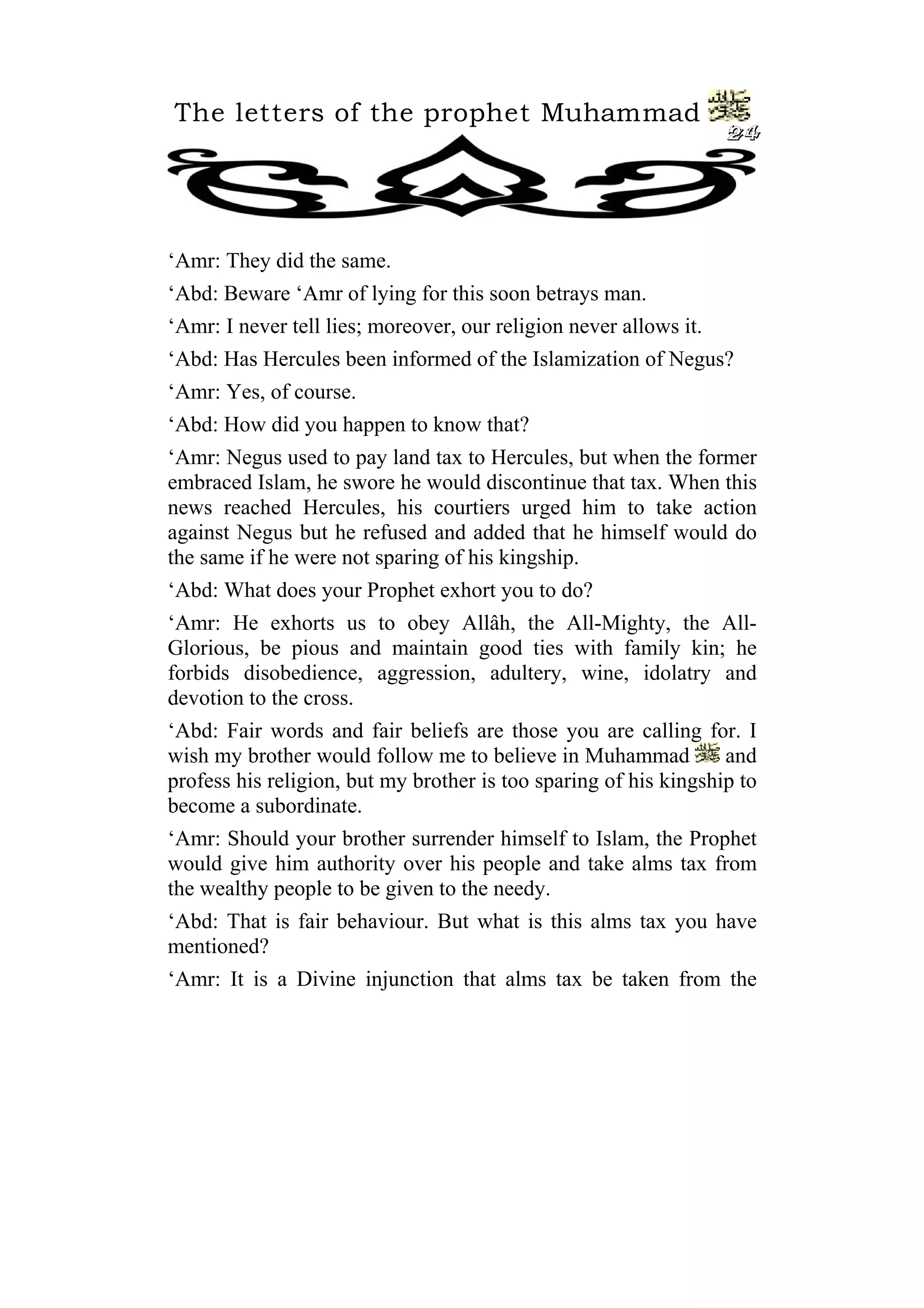 The letters of the prophet Muhammad
24
‘Amr: They did the same.
‘Abd: Beware ‘Amr of lying for this soon betrays man.
‘Amr: I never tell lies; moreover, our religion never allows it.
‘Abd: Has Hercules been informed of the Islamization of Negus?
‘Amr: Yes, of course.
‘Abd: How did you happen to know that?
‘Amr: Negus used to pay land tax to Hercules, but when the former
embraced Islam, he swore he would discontinue that tax. When this
news reached Hercules, his courtiers urged him to take action
against Negus but he refused and added that he himself would do
the same if he were not sparing of his kingship.
‘Abd: What does your Prophet exhort you to do?
‘Amr: He exhorts us to obey Allâh, the All-Mighty, the All-
Glorious, be pious and maintain good ties with family kin; he
forbids disobedience, aggression, adultery, wine, idolatry and
devotion to the cross.
‘Abd: Fair words and fair beliefs are those you are calling for. I
wish my brother would follow me to believe in Muhammad and
profess his religion, but my brother is too sparing of his kingship to
become a subordinate.
‘Amr: Should your brother surrender himself to Islam, the Prophet
would give him authority over his people and take alms tax from
the wealthy people to be given to the needy.
‘Abd: That is fair behaviour. But what is this alms tax you have
mentioned?
‘Amr: It is a Divine injunction that alms tax be taken from the
 
