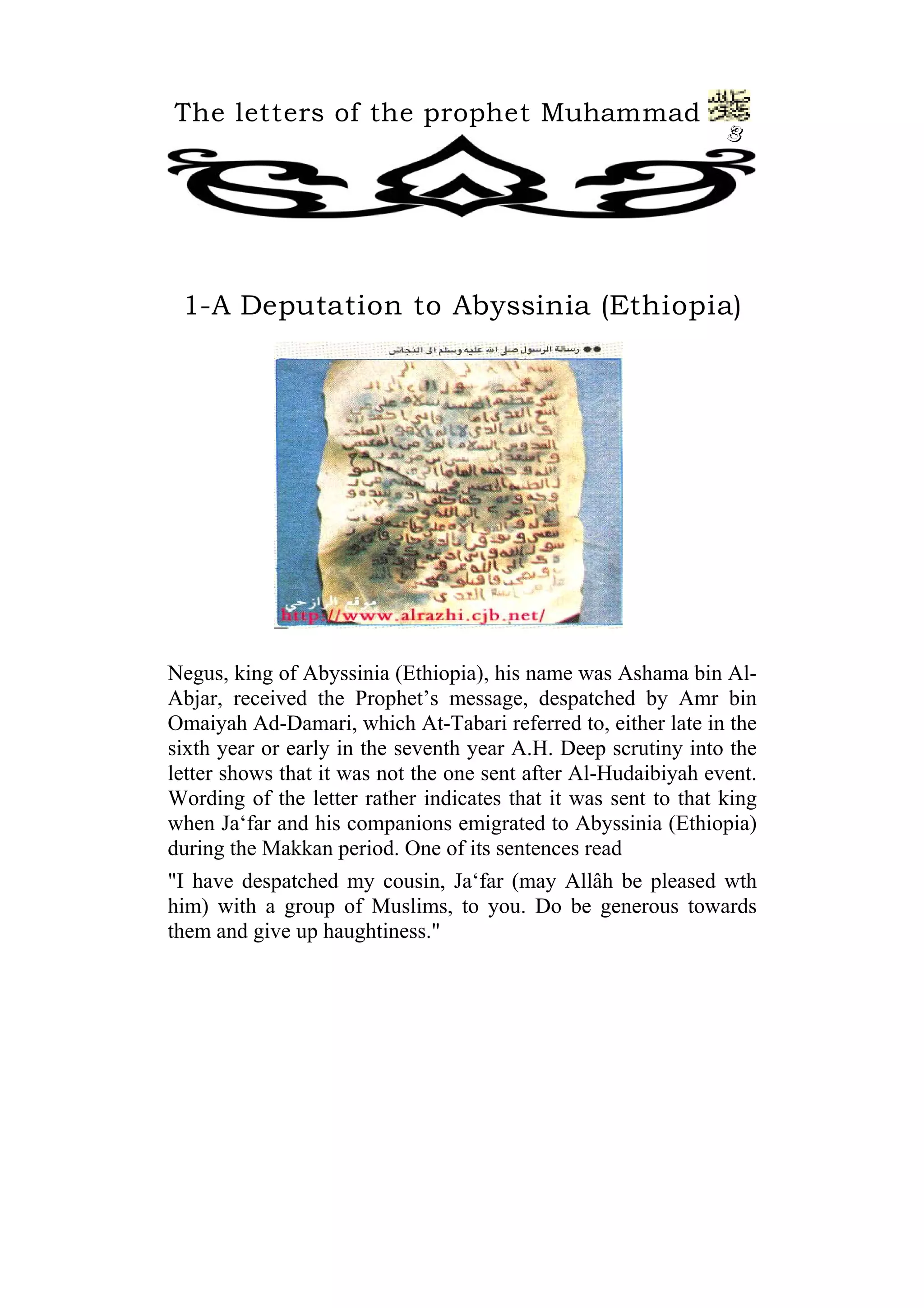 The letters of the prophet Muhammad
3
1-A Deputation to Abyssinia (Ethiopia)
Negus, king of Abyssinia (Ethiopia), his name was Ashama bin Al-
Abjar, received the Prophet’s message, despatched by Amr bin
Omaiyah Ad-Damari, which At-Tabari referred to, either late in the
sixth year or early in the seventh year A.H. Deep scrutiny into the
letter shows that it was not the one sent after Al-Hudaibiyah event.
Wording of the letter rather indicates that it was sent to that king
when Ja‘far and his companions emigrated to Abyssinia (Ethiopia)
during the Makkan period. One of its sentences read
"I have despatched my cousin, Ja‘far (may Allâh be pleased wth
him) with a group of Muslims, to you. Do be generous towards
them and give up haughtiness."
 