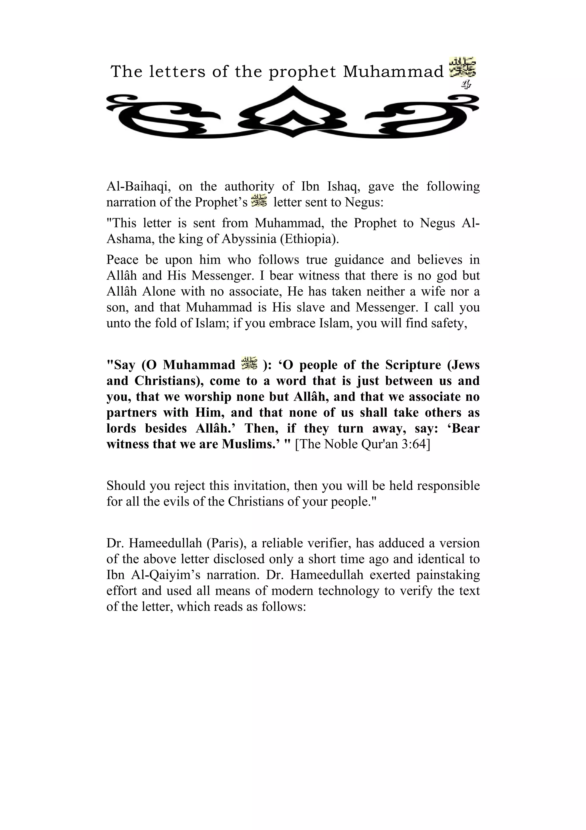 The letters of the prophet Muhammad
4
Al-Baihaqi, on the authority of Ibn Ishaq, gave the following
narration of the Prophet’s letter sent to Negus:
"This letter is sent from Muhammad, the Prophet to Negus Al-
Ashama, the king of Abyssinia (Ethiopia).
Peace be upon him who follows true guidance and believes in
Allâh and His Messenger. I bear witness that there is no god but
Allâh Alone with no associate, He has taken neither a wife nor a
son, and that Muhammad is His slave and Messenger. I call you
unto the fold of Islam; if you embrace Islam, you will find safety,
"Say (O Muhammad ): ‘O people of the Scripture (Jews
and Christians), come to a word that is just between us and
you, that we worship none but Allâh, and that we associate no
partners with Him, and that none of us shall take others as
lords besides Allâh.’ Then, if they turn away, say: ‘Bear
witness that we are Muslims.’ " [The Noble Qur'an 3:64]
Should you reject this invitation, then you will be held responsible
for all the evils of the Christians of your people."
Dr. Hameedullah (Paris), a reliable verifier, has adduced a version
of the above letter disclosed only a short time ago and identical to
Ibn Al-Qaiyim’s narration. Dr. Hameedullah exerted painstaking
effort and used all means of modern technology to verify the text
of the letter, which reads as follows:
 