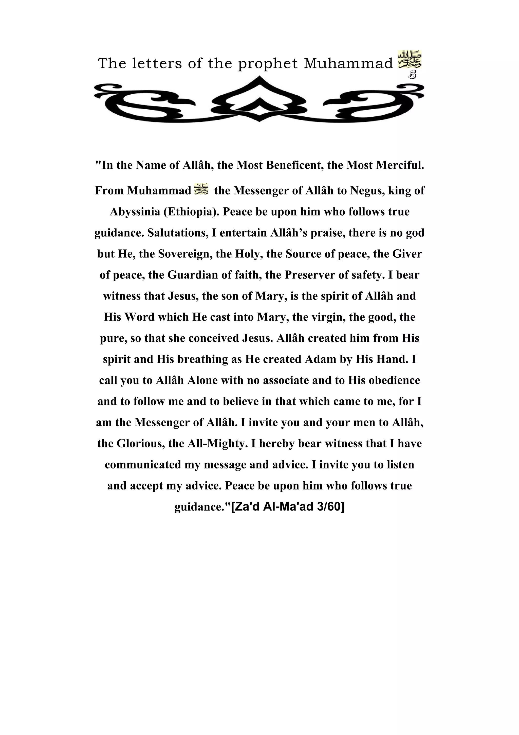 The letters of the prophet Muhammad
5
"In the Name of Allâh, the Most Beneficent, the Most Merciful.
From Muhammad the Messenger of Allâh to Negus, king of
Abyssinia (Ethiopia). Peace be upon him who follows true
guidance. Salutations, I entertain Allâh’s praise, there is no god
but He, the Sovereign, the Holy, the Source of peace, the Giver
of peace, the Guardian of faith, the Preserver of safety. I bear
witness that Jesus, the son of Mary, is the spirit of Allâh and
His Word which He cast into Mary, the virgin, the good, the
pure, so that she conceived Jesus. Allâh created him from His
spirit and His breathing as He created Adam by His Hand. I
call you to Allâh Alone with no associate and to His obedience
and to follow me and to believe in that which came to me, for I
am the Messenger of Allâh. I invite you and your men to Allâh,
the Glorious, the All-Mighty. I hereby bear witness that I have
communicated my message and advice. I invite you to listen
and accept my advice. Peace be upon him who follows true
guidance."[Za'd Al-Ma'ad 3/60]
 
