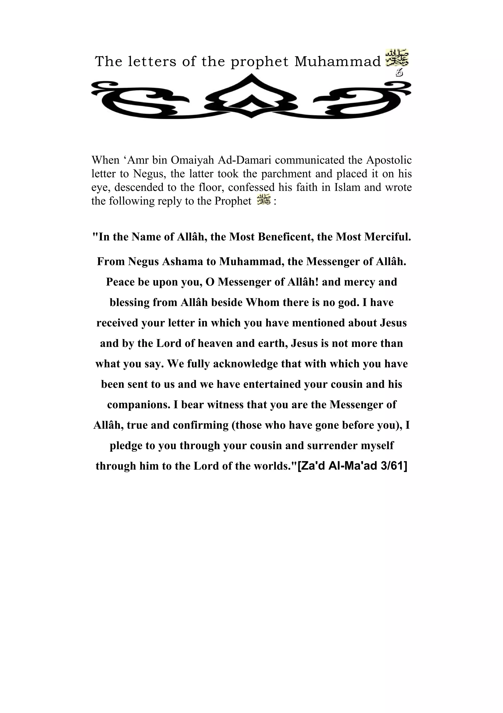The letters of the prophet Muhammad
6
When ‘Amr bin Omaiyah Ad-Damari communicated the Apostolic
letter to Negus, the latter took the parchment and placed it on his
eye, descended to the floor, confessed his faith in Islam and wrote
the following reply to the Prophet :
"In the Name of Allâh, the Most Beneficent, the Most Merciful.
From Negus Ashama to Muhammad, the Messenger of Allâh.
Peace be upon you, O Messenger of Allâh! and mercy and
blessing from Allâh beside Whom there is no god. I have
received your letter in which you have mentioned about Jesus
and by the Lord of heaven and earth, Jesus is not more than
what you say. We fully acknowledge that with which you have
been sent to us and we have entertained your cousin and his
companions. I bear witness that you are the Messenger of
Allâh, true and confirming (those who have gone before you), I
pledge to you through your cousin and surrender myself
through him to the Lord of the worlds."[Za'd Al-Ma'ad 3/61]
 