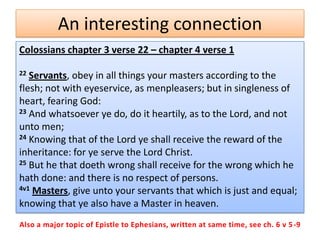 An interesting connection
Colossians chapter 3 verse 22 – chapter 4 verse 1

22 Servants, obey in all things your masters according to the
flesh; not with eyeservice, as menpleasers; but in singleness of
heart, fearing God:
23 And whatsoever ye do, do it heartily, as to the Lord, and not

unto men;
24 Knowing that of the Lord ye shall receive the reward of the

inheritance: for ye serve the Lord Christ.
25 But he that doeth wrong shall receive for the wrong which he

hath done: and there is no respect of persons.
4v1 Masters, give unto your servants that which is just and equal;

knowing that ye also have a Master in heaven.
Also a major topic of Epistle to Ephesians, written at same time, see ch. 6 v 5 -9
 