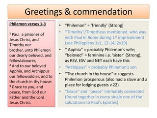 Greetings & commendation
Philemon verses 1-3         • “Philemon” = ‘friendly’ (Strong)
1                           • “Timothy”/Timotheus mentioned, who was
  Paul, a prisoner of
Jesus Christ, and             with Paul in Rome during 1st imprisonment
Timothy our                   (see Philippians 1v1, 12-14, 2v19)
brother, unto Philemon      • “ Apphia” = probably Philemon’s wife;
our dearly beloved, and       “beloved” = feminine i.e. ‘sister’ (Strong),
fellowlabourer,               as RSV, ESV and NET each have this
2 And to our beloved
                            • “Archippus” = probably Philemon’s son
Apphia, and Archippus
                            • “The church in thy house” = suggests
our fellowsoldier, and to
the church in thy house:
                              Philemon prosperous (also had a slave and a
3 Grace to you, and           place for lodging guests v.22)
peace, from God our         • “Grace” and “peace” intimately connected
Father and the Lord           (found together in every single one of the
Jesus Christ.                 salutations to Paul’s Epistles)
 