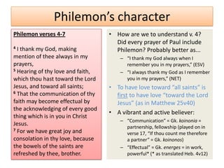 Philemon’s character
Philemon verses 4-7                • How are we to understand v. 4?
                                     Did every prayer of Paul include
4 I thank my God, making             Philemon? Probably better as...
mention of thee always in my           – “I thank my God always when I
prayers,                                 remember you in my prayers,” (ESV)
5 Hearing of thy love and faith,
                                       – “I always thank my God as I remember
which thou hast toward the Lord          you in my prayers,” (NET)
Jesus, and toward all saints;      • To have love toward “all saints” is
6 That the communication of thy
                                     first to have love “toward the Lord
faith may become effectual by        Jesus” (as in Matthew 25v40)
the acknowledging of every good
                                   • A vibrant and active believer:
thing which is in you in Christ
                                       – “Communication” = Gk. koinonia =
Jesus.                                   partnership, fellowship (played on in
7 For we have great joy and
                                         verse 17, “If thou count me therefore
consolation in thy love, because         a partner” = Gk. koinonos)
the bowels of the saints are           – “Effectual” = Gk. energes = in work,
refreshed by thee, brother.              powerful* (* as translated Heb. 4v12)
 