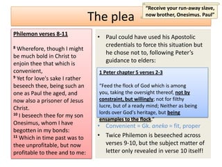 “Receive your run-away slave,
                                 The plea              now brother, Onesimus. Paul”


Philemon verses 8-11
                                  • Paul could have used his Apostolic
8                                   credentials to force this situation but
  Wherefore, though I might
                                    he chose not to, following Peter’s
be much bold in Christ to
enjoin thee that which is           guidance to elders:
convenient,                        1 Peter chapter 5 verses 2-3
9 Yet for love's sake I rather

beseech thee, being such an        “Feed the flock of God which is among
one as Paul the aged, and          you, taking the oversight thereof, not by
now also a prisoner of Jesus       constraint, but willingly; not for filthy
Christ.                            lucre, but of a ready mind; Neither as being
10 I beseech thee for my son       lords over God's heritage, but being
                                   ensamples to the flock.”
Onesimus, whom I have             • Convenient = Gk. aneko = fit, proper
begotten in my bonds:
11 Which in time past was to      • Twice Philemon is beseeched across
thee unprofitable, but now          verses 9-10, but the subject matter of
profitable to thee and to me:       letter only revealed in verse 10 itself!
 