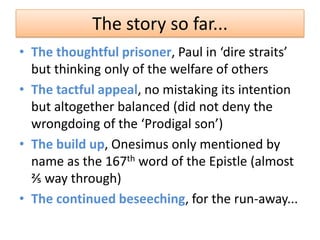 The story so far...
• The thoughtful prisoner, Paul in ‘dire straits’
  but thinking only of the welfare of others
• The tactful appeal, no mistaking its intention
  but altogether balanced (did not deny the
  wrongdoing of the ‘Prodigal son’)
• The build up, Onesimus only mentioned by
  name as the 167th word of the Epistle (almost
  ⅖ way through)
• The continued beseeching, for the run-away...
 