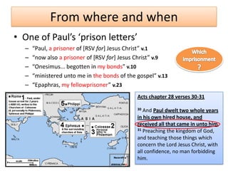 From where and when
• One of Paul’s ‘prison letters’
  –   “Paul, a prisoner of [RSV for+ Jesus Christ” v.1
  –   “now also a prisoner of [RSV for+ Jesus Christ” v.9
  –   “Onesimus... begotten in my bonds” v.10
  –   “ministered unto me in the bonds of the gospel” v.13
  –   “Epaphras, my fellowprisoner” v.23
                                              Acts chapter 28 verses 30-31

                                              30 And Paul dwelt two whole years
                                              in his own hired house, and
                                              received all that came in unto him,
                                              31 Preaching the kingdom of God,

                                              and teaching those things which
                                              concern the Lord Jesus Christ, with
                                              all confidence, no man forbidding
                                              him.
 