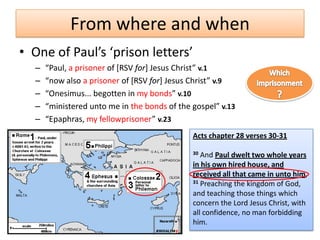 From where and when
• One of Paul’s ‘prison letters’
  –   “Paul, a prisoner of [RSV for+ Jesus Christ” v.1
  –   “now also a prisoner of [RSV for+ Jesus Christ” v.9
  –   “Onesimus... begotten in my bonds” v.10
  –   “ministered unto me in the bonds of the gospel” v.13
  –   “Epaphras, my fellowprisoner” v.23
                                              Acts chapter 28 verses 30-31

                                              30 And Paul dwelt two whole years
                                              in his own hired house, and
                                              received all that came in unto him,
                                              31 Preaching the kingdom of God,

                                              and teaching those things which
                                              concern the Lord Jesus Christ, with
                                              all confidence, no man forbidding
                                              him.
 