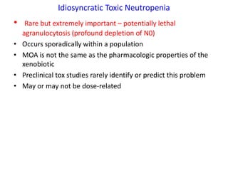 Idiosyncratic Toxic Neutropenia
•    Rare but extremely important – potentially lethal
    agranulocytosis (profound depletion of N0)
•   Occurs sporadically within a population
•   MOA is not the same as the pharmacologic properties of the
    xenobiotic
•   Preclinical tox studies rarely identify or predict this problem
•   May or may not be dose-related
 
