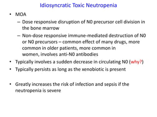 Idiosyncratic Toxic Neutropenia
• MOA
   – Dose responsive disruption of N0 precursor cell division in
     the bone marrow
   – Non-dose responsive immune-mediated destruction of N0
     or N0 precursors – common effect of many drugs, more
     common in older patients, more common in
     women, involves anti-N0 antibodies
• Typically involves a sudden decrease in circulating N0 (why?)
• Typically persists as long as the xenobiotic is present

• Greatly increases the risk of infection and sepsis if the
  neutropenia is severe
 