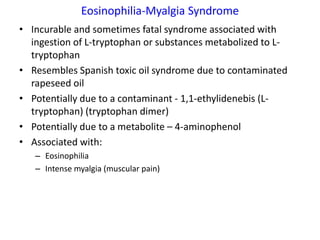 Eosinophilia-Myalgia Syndrome
• Incurable and sometimes fatal syndrome associated with
  ingestion of L-tryptophan or substances metabolized to L-
  tryptophan
• Resembles Spanish toxic oil syndrome due to contaminated
  rapeseed oil
• Potentially due to a contaminant - 1,1-ethylidenebis (L-
  tryptophan) (tryptophan dimer)
• Potentially due to a metabolite – 4-aminophenol
• Associated with:
   – Eosinophilia
   – Intense myalgia (muscular pain)
 